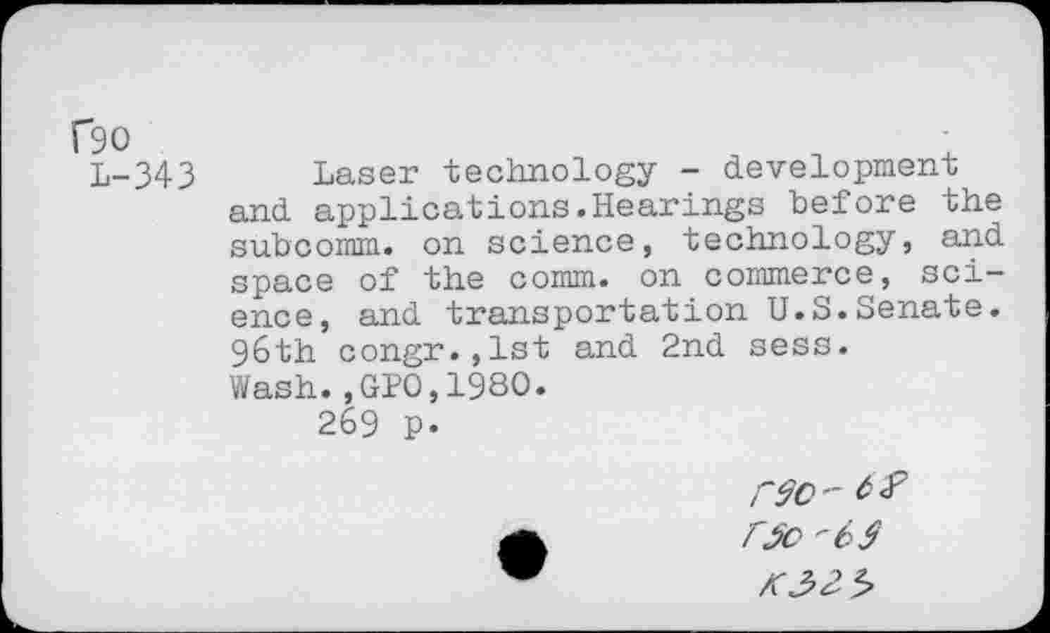 ﻿L-343 Laser technology - development and applications.Hearings before the subcomm, on science, technology, and space of the comm, on commerce, science, and transportation U.S.Senate. 96th congr.,lst and 2nd sess. Wash.,GP0,1980.
269 p.